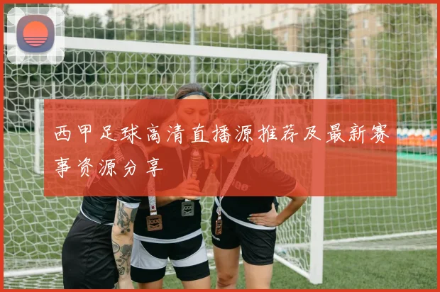 西甲足球高清直播源推荐及最新赛事资源分享