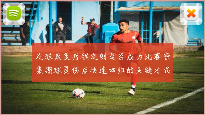 足球康复疗程定制是否成为比赛密集期球员伤后快速回归的关键方式